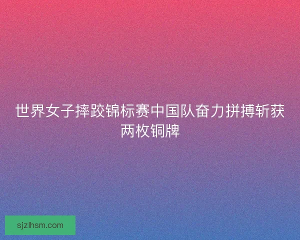 世界女子摔跤锦标赛中国队奋力拼搏斩获两枚铜牌