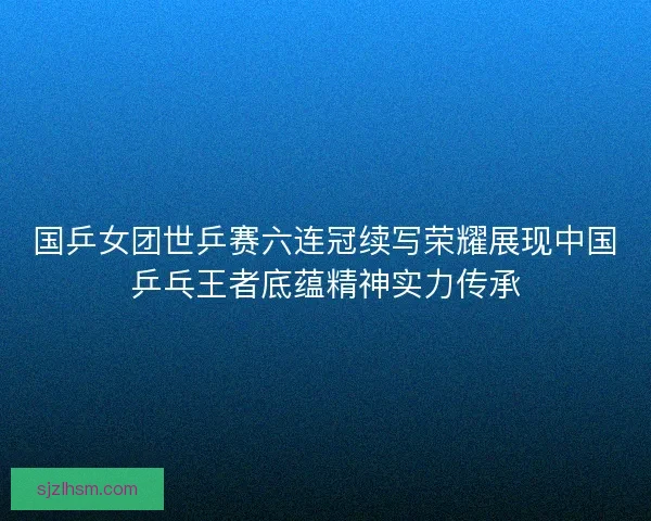 国乒女团世乒赛六连冠续写荣耀展现中国乒乓王者底蕴精神实力传承