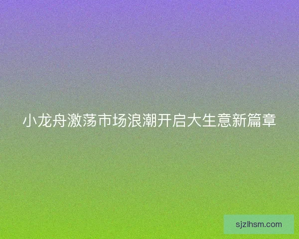小龙舟激荡市场浪潮开启大生意新篇章 小龙舟激荡市场浪潮开启大生意新篇章