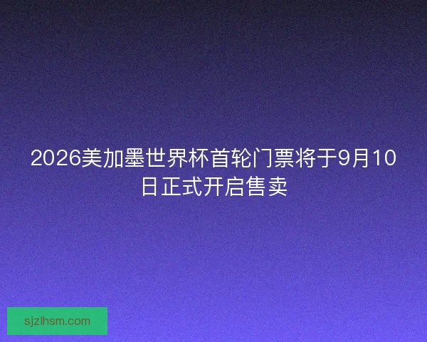 2026美加墨世界杯首轮门票将于9月10日正式开启售卖