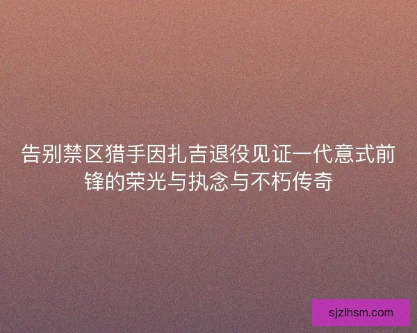 告别禁区猎手因扎吉退役见证一代意式前锋的荣光与执念与不朽传奇