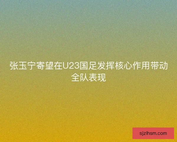 张玉宁寄望在U23国足发挥核心作用带动全队表现