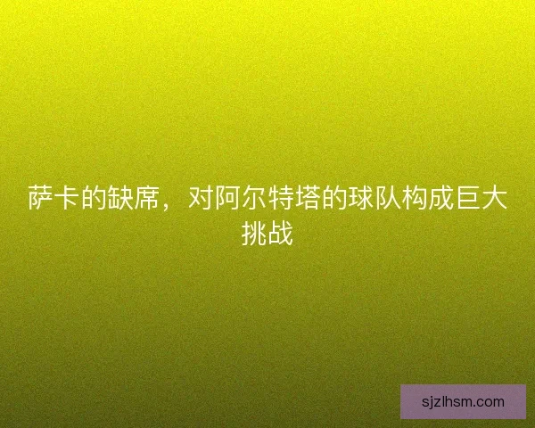萨卡的缺席，对阿尔特塔的球队构成巨大挑战