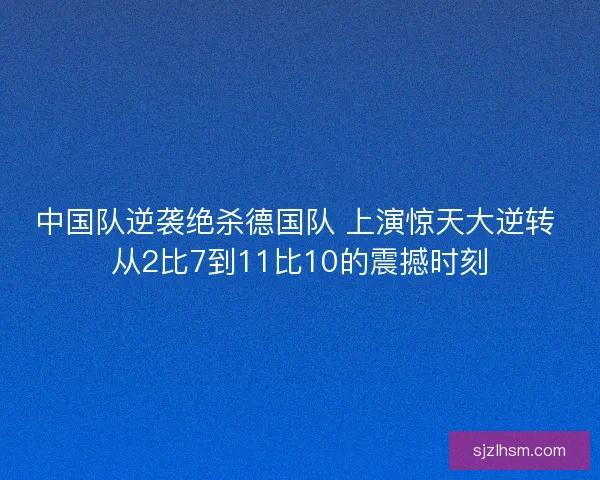 中国队逆袭绝杀德国队 上演惊天大逆转 从2比7到11比10的震撼时刻