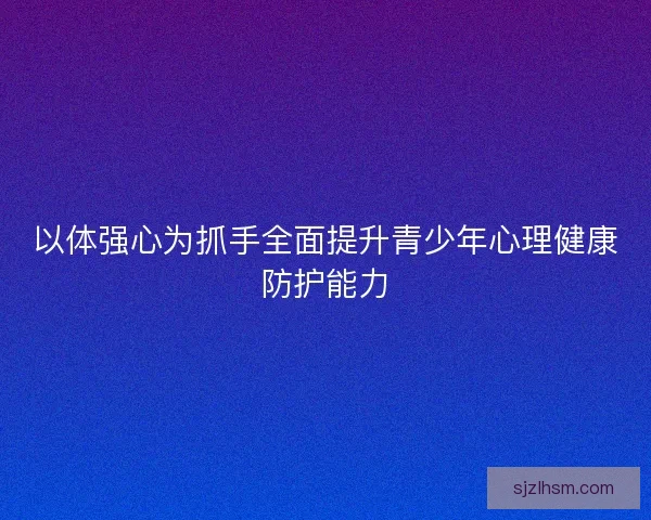 以体强心为抓手全面提升青少年心理健康防护能力