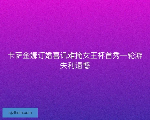 卡萨金娜订婚喜讯难掩女王杯首秀一轮游失利遗憾 卡萨金娜订婚喜讯难掩女王杯首秀一轮游失利遗憾