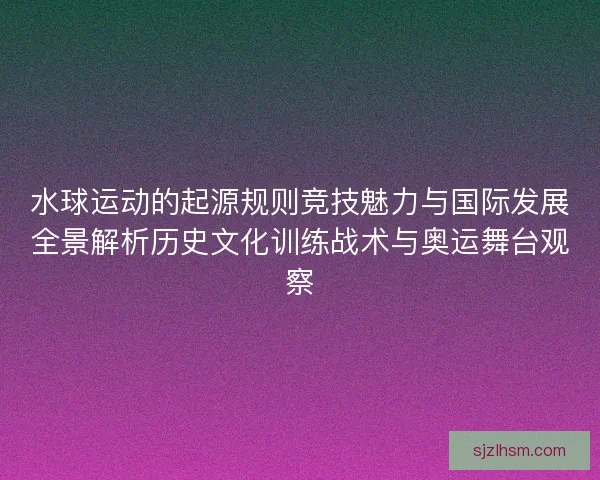 水球运动的起源规则竞技魅力与国际发展全景解析历史文化训练战术与奥运舞台观察