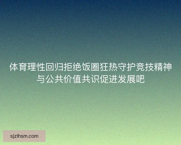 体育理性回归拒绝饭圈狂热守护竞技精神与公共价值共识促进发展吧 体育理性回归拒绝饭圈狂热守护竞技精神与公共价值共识促进发展吧