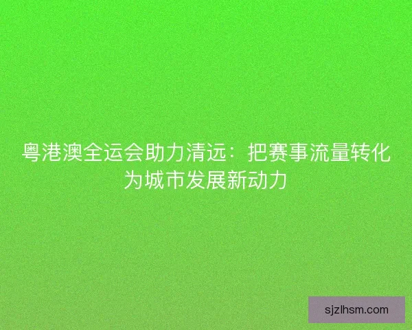 粤港澳全运会助力清远:把赛事流量转化为城市发展新动力 粤港澳全运会助力清远:把赛事流量转化为城市发展新动力