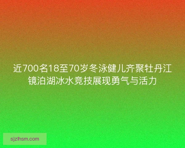 近700名18至70岁冬泳健儿齐聚牡丹江镜泊湖冰水竞技展现勇气与活力