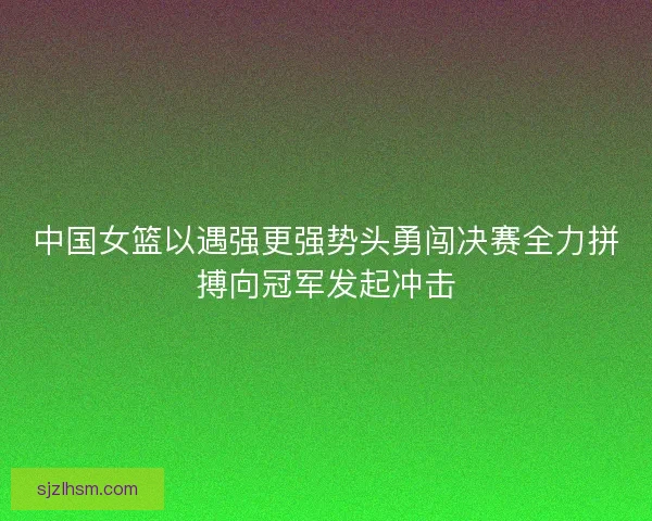 中国女篮以遇强更强势头勇闯决赛全力拼搏向冠军发起冲击