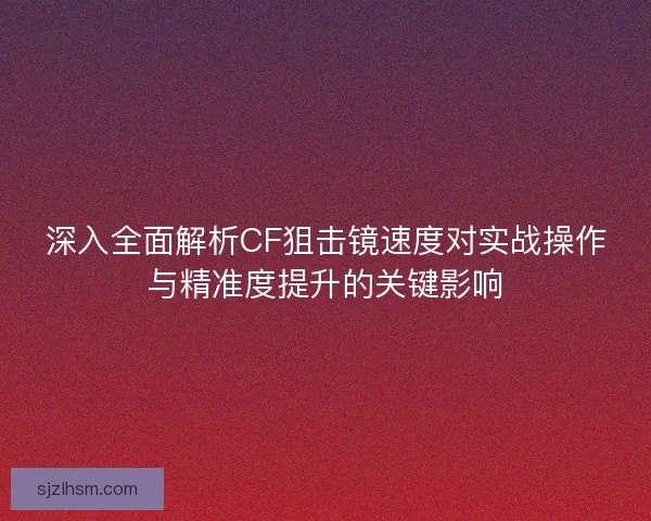 深入全面解析CF狙击镜速度对实战操作与精准度提升的关键影响