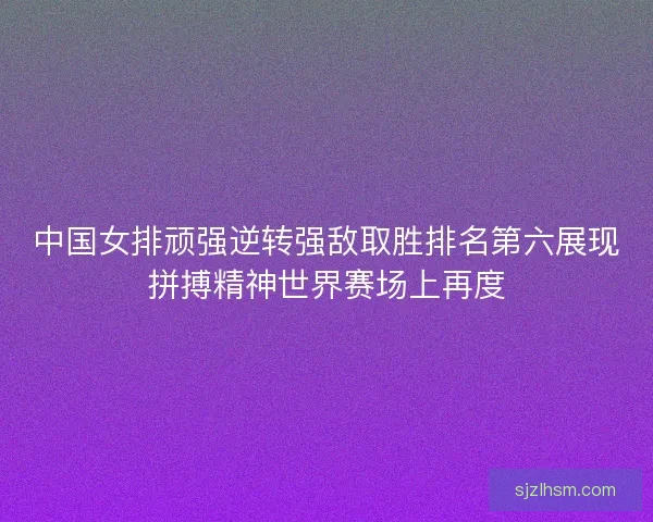 中国女排顽强逆转强敌取胜排名第六展现拼搏精神世界赛场上再度