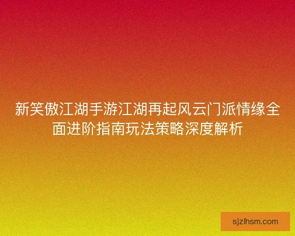 新笑傲江湖手游江湖再起风云门派情缘全面进阶指南玩法策略深度解析