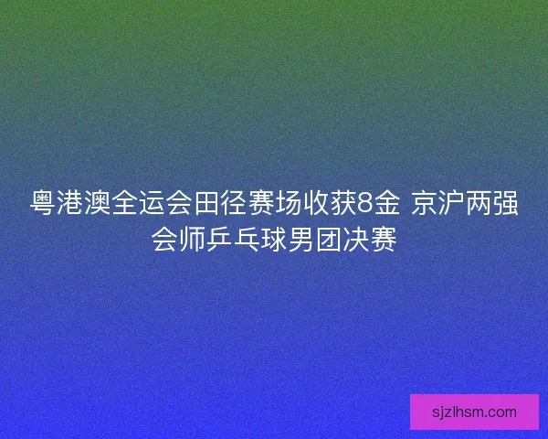 粤港澳全运会田径赛场收获8金 京沪两强会师乒乓球男团决赛