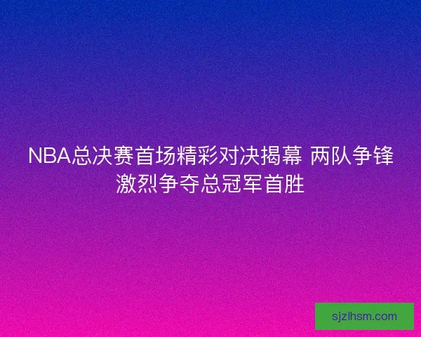 NBA总决赛首场精彩对决揭幕 两队争锋激烈争夺总冠军首胜