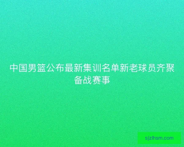 中国男篮公布最新集训名单新老球员齐聚备战赛事