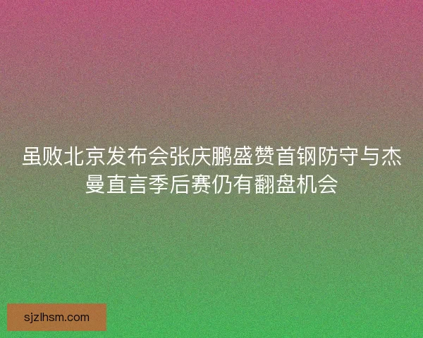 虽败北京发布会张庆鹏盛赞首钢防守与杰曼直言季后赛仍有翻盘机会