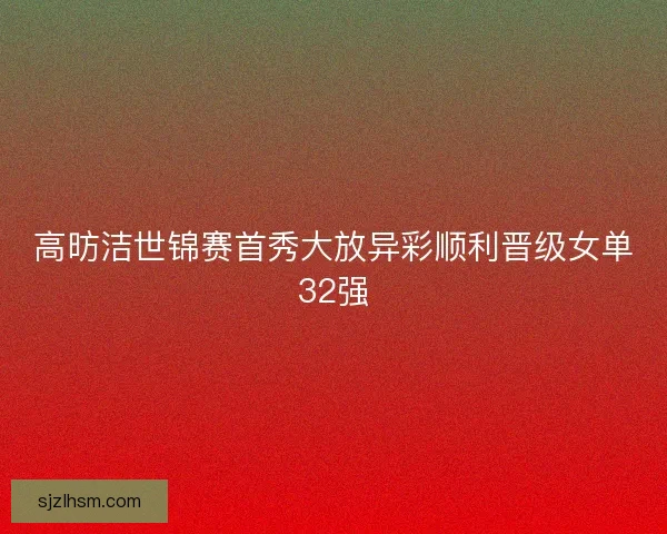 高昉洁世锦赛首秀大放异彩顺利晋级女单32强