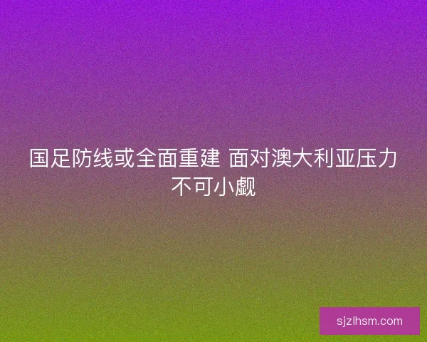 国足防线或全面重建 面对澳大利亚压力不可小觑 国足防线或全面重建 面对澳大利亚压力不可小觑