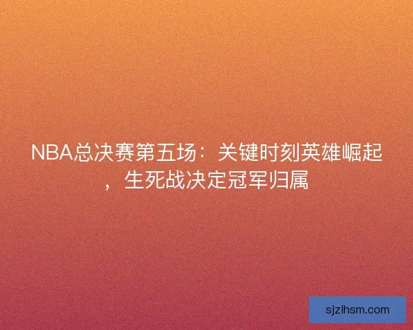 NBA总决赛第五场:关键时刻英雄崛起,生死战决定冠军归属 NBA总决赛第五场:关键时刻英雄崛起,生死战决定冠军归属